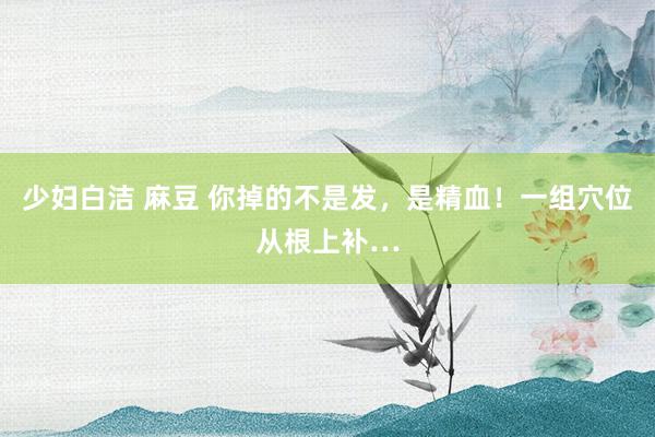 少妇白洁 麻豆 你掉的不是发，是精血！一组穴位从根上补…