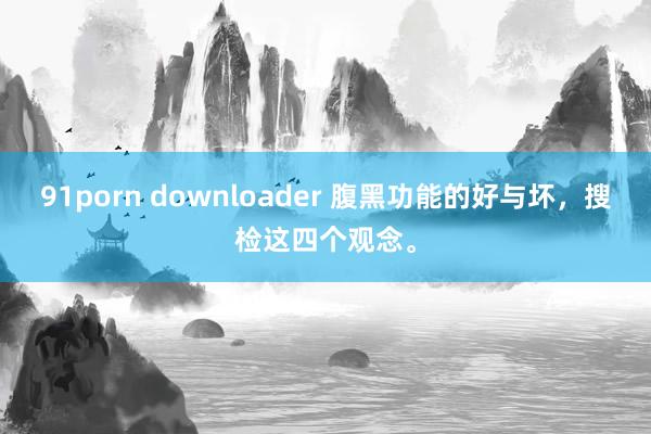 91porn downloader 腹黑功能的好与坏，搜检这四个观念。