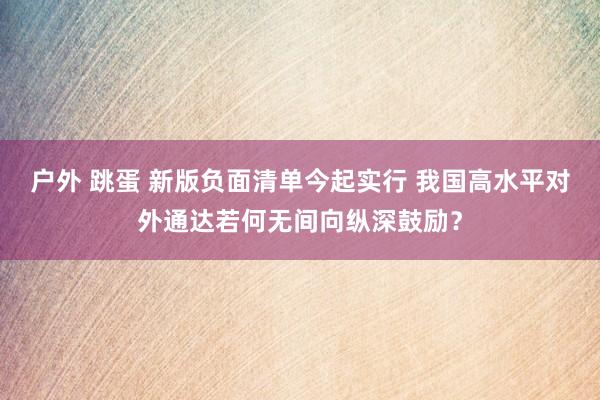 户外 跳蛋 新版负面清单今起实行 我国高水平对外通达若何无间向纵深鼓励？