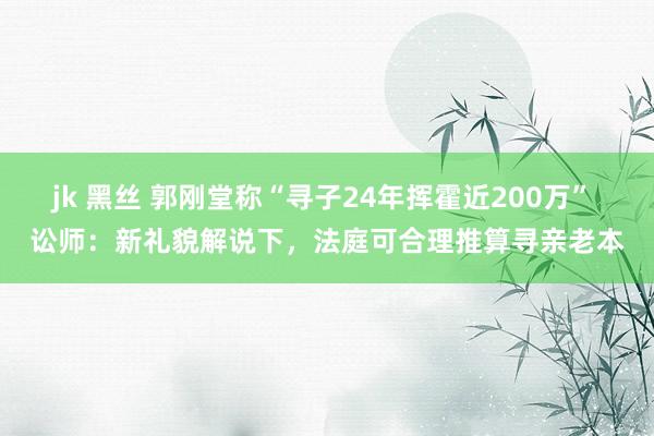 jk 黑丝 郭刚堂称“寻子24年挥霍近200万” 讼师：新礼貌解说下，法庭可合理推算寻亲老本