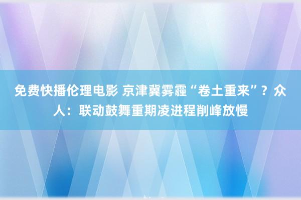 免费快播伦理电影 京津冀雾霾“卷土重来”？众人：联动鼓舞重期凌进程削峰放慢