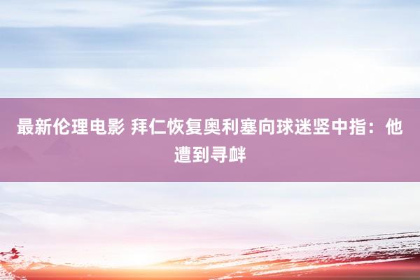 最新伦理电影 拜仁恢复奥利塞向球迷竖中指：他遭到寻衅