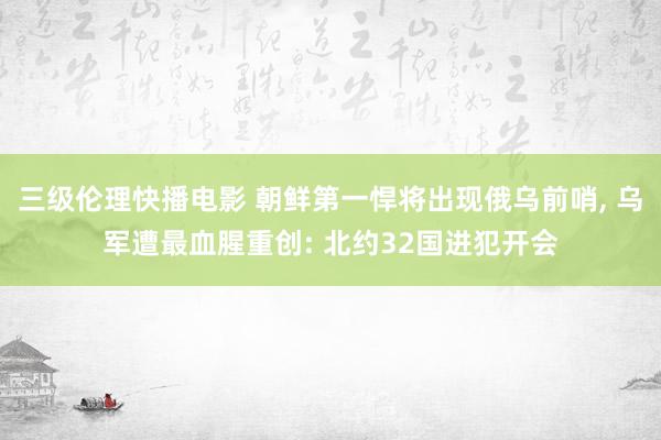 三级伦理快播电影 朝鲜第一悍将出现俄乌前哨， 乌军遭最血腥重创: 北约32国进犯开会