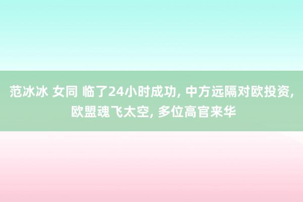 范冰冰 女同 临了24小时成功， 中方远隔对欧投资， 欧盟魂飞太空， 多位高官来华