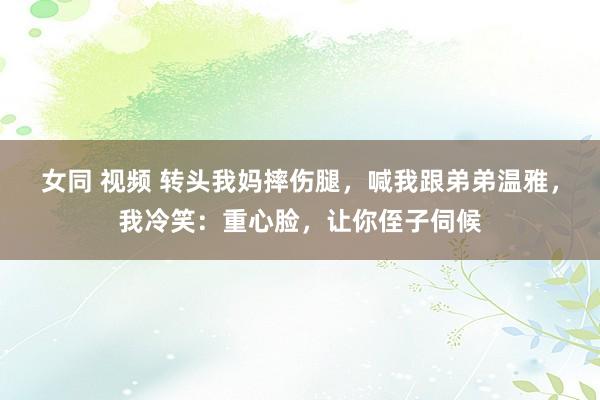 女同 视频 转头我妈摔伤腿，喊我跟弟弟温雅，我冷笑：重心脸，让你侄子伺候