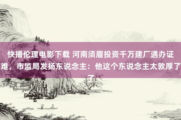 快播伦理电影下载 河南须眉投资千万建厂遇办证难，市监局发扬东说念主：他这个东说念主太敦厚了