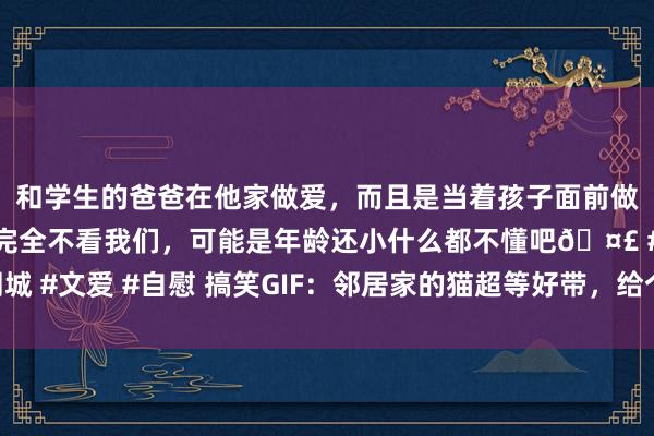 和学生的爸爸在他家做爱，而且是当着孩子面前做爱，太刺激了，孩子完全不看我们，可能是年龄还小什么都不懂吧🤣 #同城 #文爱 #自慰 搞笑GIF：邻居家的猫超等好带，给个棒棒我方能玩到地老天荒