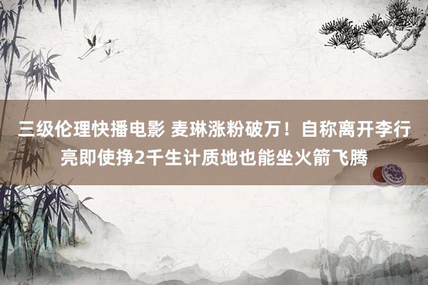 三级伦理快播电影 麦琳涨粉破万！自称离开李行亮即使挣2千生计质地也能坐火箭飞腾