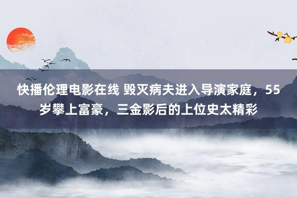 快播伦理电影在线 毁灭病夫进入导演家庭，55岁攀上富豪，三金影后的上位史太精彩