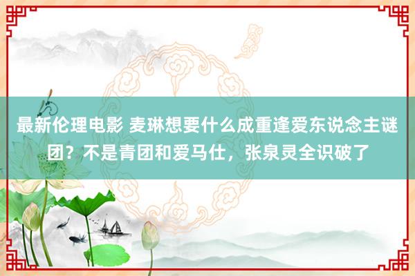 最新伦理电影 麦琳想要什么成重逢爱东说念主谜团？不是青团和爱马仕，张泉灵全识破了