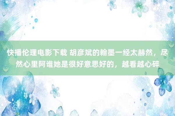 快播伦理电影下载 胡彦斌的翰墨一经太赫然，尽然心里阿谁她是很好意思好的，越看越心碎