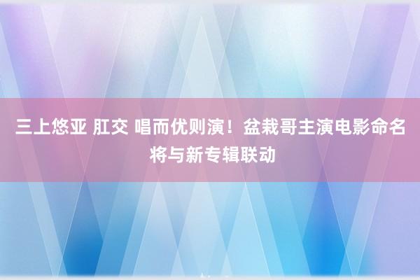 三上悠亚 肛交 唱而优则演！盆栽哥主演电影命名 将与新专辑联动