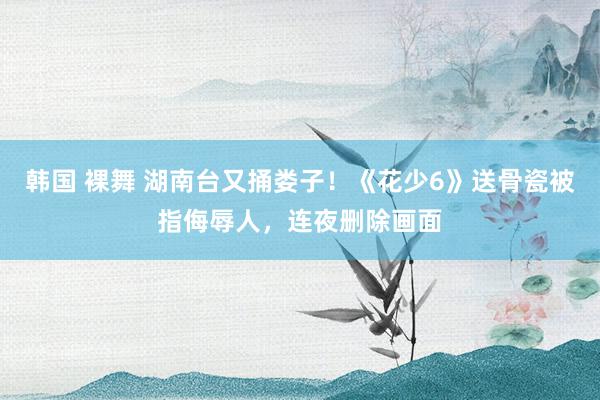 韩国 裸舞 湖南台又捅娄子！《花少6》送骨瓷被指侮辱人，连夜删除画面