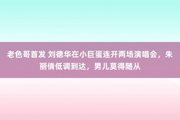 老色哥首发 刘德华在小巨蛋连开两场演唱会，朱丽倩低调到达，男儿莫得随从