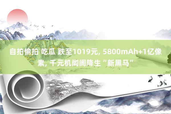 自拍偷拍 吃瓜 跌至1019元， 5800mAh+1亿像素， 千元机阛阓降生“新黑马”