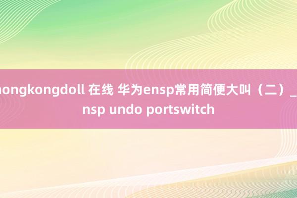 hongkongdoll 在线 华为ensp常用简便大叫（二）_ensp undo portswitch