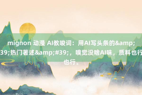 mignon 动漫 AI教唆词：用AI写头条的&#39;热门著述&#39;，嗅觉没啥AI味，质料也行。