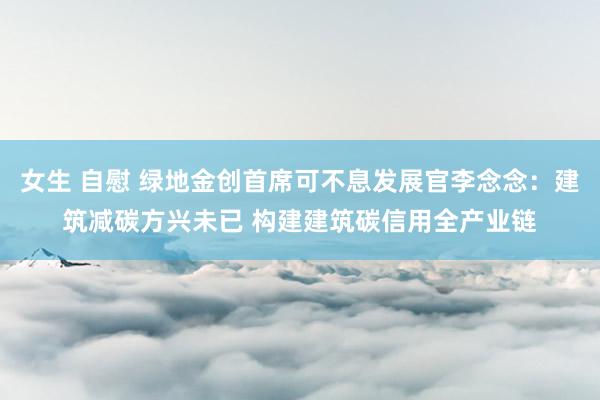 女生 自慰 绿地金创首席可不息发展官李念念：建筑减碳方兴未已 构建建筑碳信用全产业链