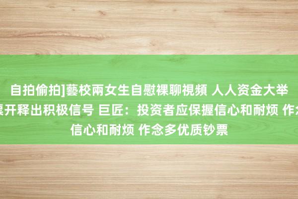 自拍偷拍]藝校兩女生自慰裸聊視頻 人人资金大举扫货中国钞票开释出积极信号 巨匠：投资者应保握信心和耐烦 作念多优质钞票