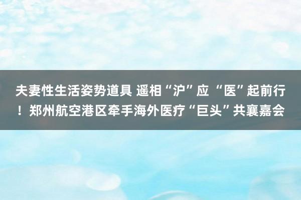 夫妻性生活姿势道具 遥相“沪”应 “医”起前行！郑州航空港区牵手海外医疗“巨头”共襄嘉会