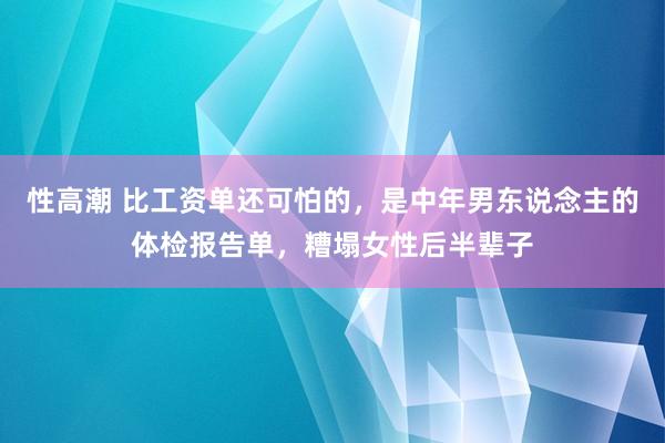 性高潮 比工资单还可怕的，是中年男东说念主的体检报告单，糟塌女性后半辈子