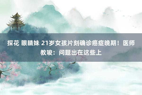 探花 眼睛妹 21岁女孩片刻确诊癌症晚期！医师教唆：问题出在这些上