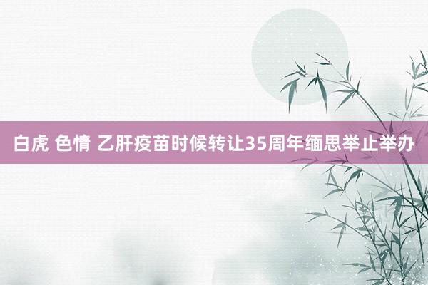 白虎 色情 乙肝疫苗时候转让35周年缅思举止举办