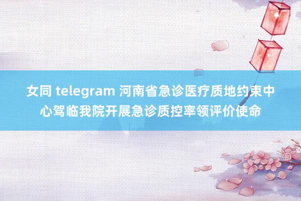 女同 telegram 河南省急诊医疗质地约束中心驾临我院开展急诊质控率领评价使命