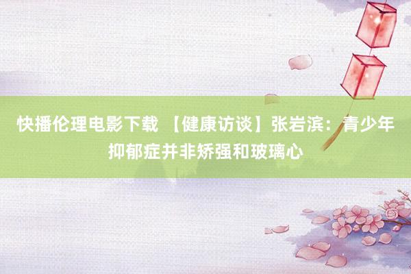 快播伦理电影下载 【健康访谈】张岩滨：青少年抑郁症并非矫强和玻璃心