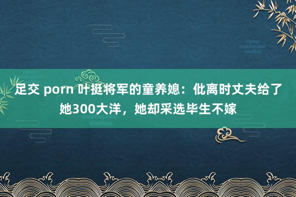 足交 porn 叶挺将军的童养媳：仳离时丈夫给了她300大洋，她却采选毕生不嫁