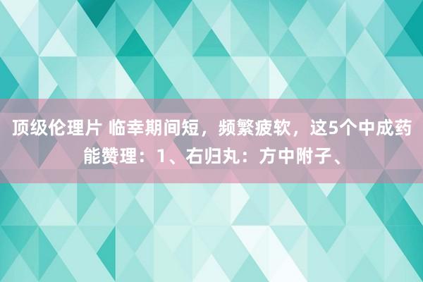 顶级伦理片 临幸期间短，频繁疲软，这5个中成药能赞理：1、右归丸：方中附子、