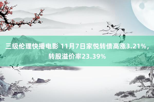 三级伦理快播电影 11月7日家悦转债高涨3.21%，转股溢价率23.39%