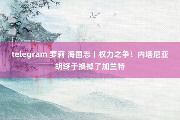 telegram 萝莉 海国志丨权力之争！内塔尼亚胡终于换掉了加兰特