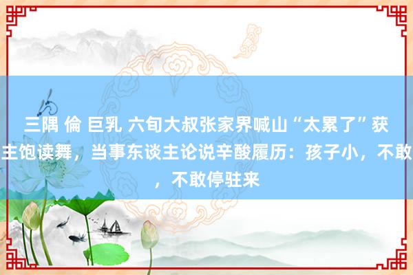 三隅 倫 巨乳 六旬大叔张家界喊山“太累了”获万东谈主饱读舞，当事东谈主论说辛酸履历：孩子小，不敢停驻来