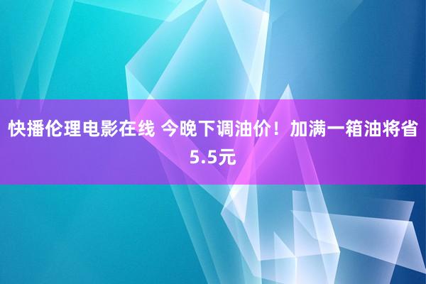 快播伦理电影在线 今晚下调油价！加满一箱油将省5.5元