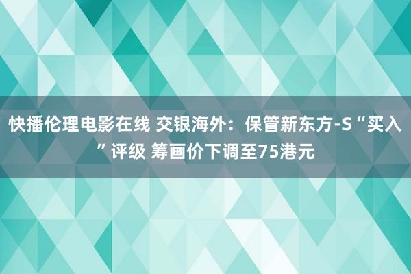 快播伦理电影在线 交银海外：保管新东方-S“买入”评级 筹画价下调至75港元