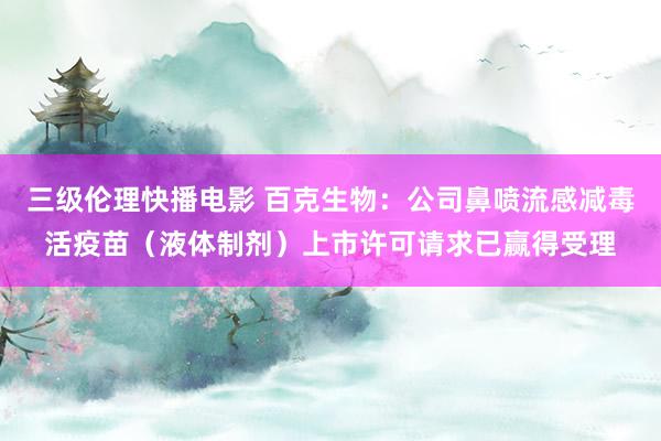 三级伦理快播电影 百克生物：公司鼻喷流感减毒活疫苗（液体制剂）上市许可请求已赢得受理