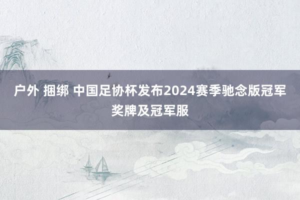 户外 捆绑 中国足协杯发布2024赛季驰念版冠军奖牌及冠军服