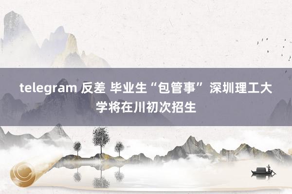 telegram 反差 毕业生“包管事” 深圳理工大学将在川初次招生