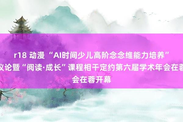 r18 动漫 “AI时间少儿高阶念念维能力培养”专题议论暨“阅读·成长”课程相干定约第六届学术年会在蓉开幕