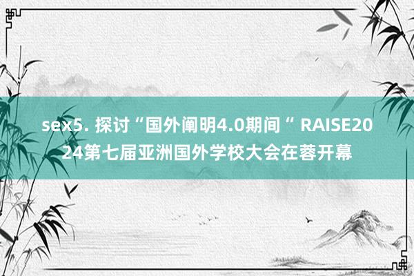 sex5. 探讨“国外阐明4.0期间“ RAISE2024第七届亚洲国外学校大会在蓉开幕