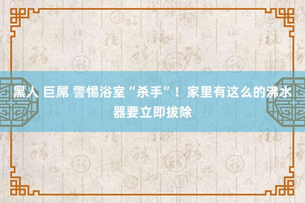 黑人 巨屌 警惕浴室“杀手”！家里有这么的沸水器要立即拔除