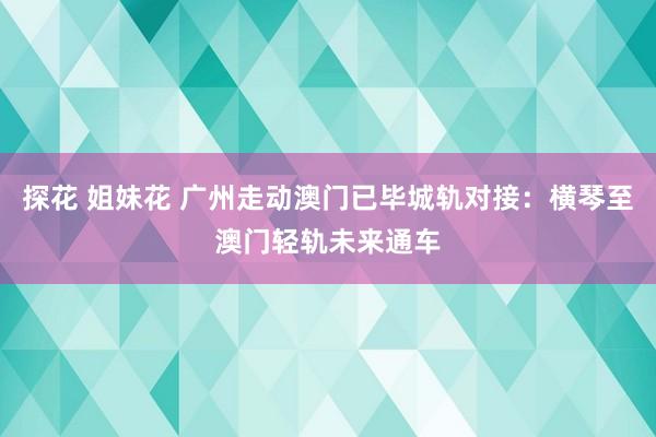 探花 姐妹花 广州走动澳门已毕城轨对接：横琴至澳门轻轨未来通车