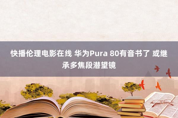 快播伦理电影在线 华为Pura 80有音书了 或继承多焦段潜望镜