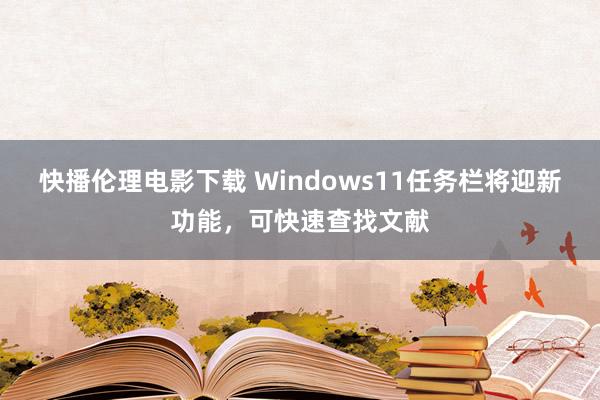 快播伦理电影下载 Windows11任务栏将迎新功能，可快速查找文献