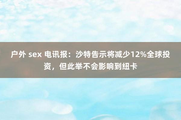 户外 sex 电讯报：沙特告示将减少12%全球投资，但此举不会影响到纽卡