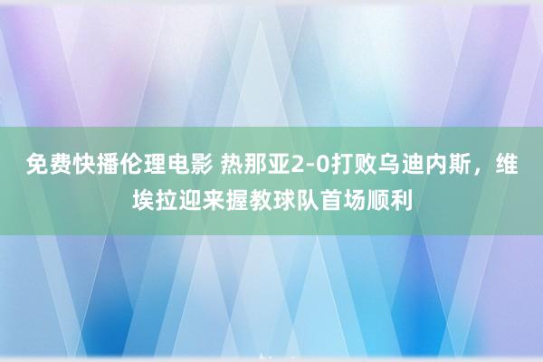 免费快播伦理电影 热那亚2-0打败乌迪内斯，维埃拉迎来握教球队首场顺利