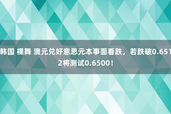 韩国 裸舞 澳元兑好意思元本事面看跌，若跌破0.6512将测试0.6500！