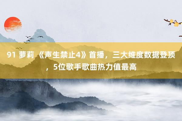 91 萝莉 《声生禁止4》首播，三大维度数据登顶，5位歌手歌曲热力值最高