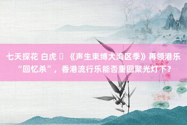 七天探花 白虎 ​《声生束缚大湾区季》再领港乐“回忆杀”，香港流行乐能否重回聚光灯下？